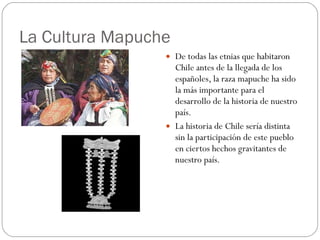 La Cultura Mapuche De todas las etnias que habitaron Chile antes de la llegada de los españoles, la raza mapuche ha sido la más importante para el desarrollo de la historia de nuestro país.  La historia de Chile sería distinta sin la participación de este pueblo en ciertos hechos gravitantes de nuestro país.  
