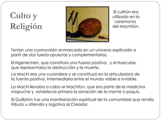 Culto y  Religión Tenían una cosmovisión enmarcada en un universo explicado a partir de dos fuerza opuestas y complementarias. El Ngenechen, que constituía una fuerza positiva,  y el Huecube, que representaba la destrucción y la muerte. La Machi era una curandera y se constituyó en la articuladora de  la fuente positiva. Intermediaria entre el mundo visible e invisible.  La Machi llevaba a cabo el Machitún, que era parte de la medicina mapuche y  establecía primero la sanación de la mente o psiquis. El Guillatún fue una manifestación espiritual de la comunidad que rendía tributo u ofrenda y rogativa al Creador. El cultrún era utilizado en la ceremonia  del Machitún. 