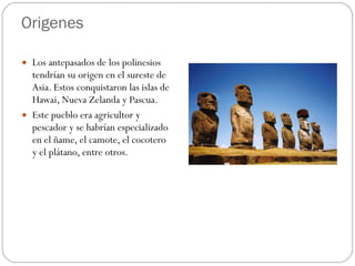 Origenes Los antepasados de los polinesios tendrían su origen en el sureste de Asia. Estos conquistaron las islas de Hawai, Nueva Zelanda y Pascua.  Este pueblo era agricultor y pescador y se habrían especializado en el ñame, el camote, el cocotero y el plátano, entre otros.  