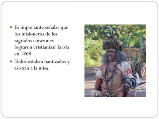 Es importante señalar que los misioneros de los sagrados corazones lograron cristianizar la isla en 1868.  Todos estaban bautizados y asistían a la misa.  