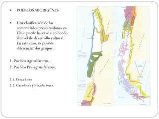PUEBLOS ABORIGÉNES Una clasificación de las comunidades precolombinas en Chile puede hacerse atendiendo al nivel de desarrollo cultural. En este caso, es posible diferenciar dos grupos: 1. Pueblos Agroalfareros. 2. Pueblos Pre-agroalfareros: 2.1. Pescadores 2.2. Cazadores y Recolectores. 
