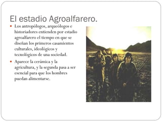 El estadio Agroalfarero. Los antropólogos, arqueólogos e historiadores entienden por estadio agroalfarero el tiempo en que se diseñan los primeros casamientos culturales, ideológicos y tecnológicos de una sociedad.  Aparece la cerámica y la agricultura, y la segunda pasa a ser esencial para que los hombres puedan alimentarse.  