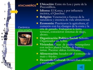 ATACAMEÑOS Ubicación:  Entre río Loa y parte de la Precordillera. Idioma:  El Kunza, y por influencia incásica, el Quechua. Religión:  Veneración a fuerzas de la naturaleza y creencia de vida ultraterrenal.  Economía:  Practicaron la agricultura, el comercio con los changos de la costa y la cría de ganado. Trabajaron la tierra terrazas, conocieron sistemas de riego, abono. Organización Política-Social:  Señorío. Organizados en Ayllús.  Viviendas:  Casas  de piedra rectangulares con techos planos hechos de barro y ramas. Pucaras: aldeas fortificadas.  Alimentación:  basados en el consumo de maíz y frijoles. Desarrollo Cultural:  Desarrollan alfarería y metalurgia.  Cerámica  atacameña 