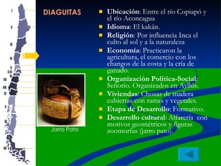 DIAGUITAS Ubicación : Entre el río Copiapó y el río Aconcagua  Idioma : El kakán. Religión : Por influencia Inca el culto al sol y a la naturaleza Economía : Practicaron la agricultura, el comercio con los changos de la costa y la cría de ganado. Organización Política-Social : Señorío. Organizados en Ayllús.  Viviendas : Chozas de madera cubiertas con ramas y vegetales.  Etapa de Desarrollo : Formativo. Desarrollo cultural : Alfarería  con motivos geométricos y figuras zoomorfas (jarro pato).  Jarro Pato 