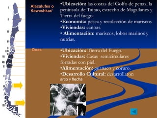 Alacalufes o  Kaweshkar/ Onas Ubicación:  las costas del Golfo de penas, la península de Taitao, estrecho de Magallanes y Tierra del fuego . Economía:  pesca y recolección de mariscos Viviendas:  canoas. Alimentación:  mariscos, lobos marinos y nutrias. Ubicación:  Tierra del Fuego. Viviendas:  Casas  semicirculares forradas con piel. Alimentación:  guanaco y coruro. Desarrollo Cultural:  desarrollaron  arco y flecha 