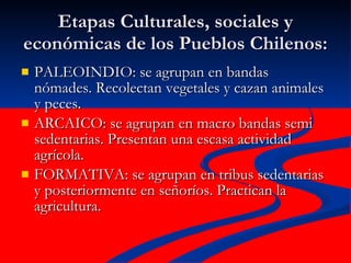 Etapas Culturales, sociales y económicas de los Pueblos Chilenos: PALEOINDIO: se agrupan en bandas nómades. Recolectan vegetales y cazan animales y peces. ARCAICO: se agrupan en macro bandas semi sedentarias. Presentan una escasa actividad agrícola. FORMATIVA: se agrupan en tribus sedentarias y posteriormente en señoríos. Practican la agricultura. 
