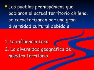 Los pueblos prehispánicos que poblaron el actual territorio chileno, se caracterizaron por una gran diversidad cultural debido a: 1. La influencia Inca 2. La diversidad geográfica de nuestro territorio 