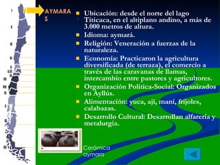 AYMARAS Ubicación: desde el norte del lago Titicaca, en el altiplano andino, a más de 3.000 metros de altura. Idioma: aymará. Religión: Veneración a fuerzas de la naturaleza.  Economía: Practicaron la agricultura diversificada (de terraza), el comercio a través de las caravanas de llamas, intercambio entre pastores y agricultores. Organización Política-Social: Organizados en Ayllús.  Alimentación: yuca, ají, maní, frijoles, calabazas. Desarrollo Cultural: Desarrollan alfarería y metalurgia.  . Cerámica aymara 