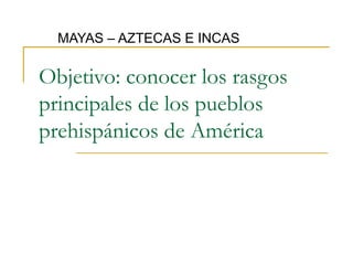 MAYAS – AZTECAS E INCAS

Objetivo: conocer los rasgos
principales de los pueblos
prehispánicos de América
 