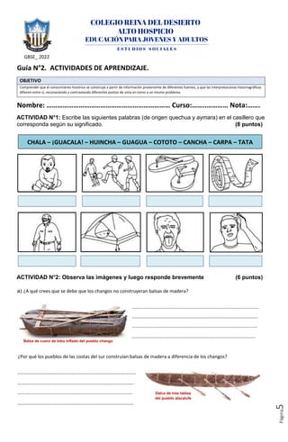 GBSE_ 2022
Página
5
Guía N°2. ACTIVIDADES DE APRENDIZAJE.
OBJETIVO
Comprender que el conocimiento histórico se construye a partir de información proveniente de diferentes fuentes, y que las interpretaciones historiográficas
difieren entre sí, reconociendo y contrastando diferentes puntos de vista en torno a un mismo problema.
Nombre: …………………………………………………………… Curso:……..………… Nota:…….
ACTIVIDAD N°1: Escribe las siguientes palabras (de origen quechua y aymara) en el casillero que
corresponda según su significado. (8 puntos)
ACTIVIDAD N°2: Observa las imágenes y luego responde brevemente (6 puntos)
a) ¿A qué crees que se debe que los changos no construyeran balsas de madera?
…………………………………………………………………………………………….
………………………………………………………………………………..………….
……………………………………………………………………………………………
……………………….…………………………………….…………………………..
¿Por qué los pueblos de las costas del sur construían balsas de madera a diferencia de los changos?
………………………………………………………………………………………
……………………………………………………….……..…………………….
……………………………………………………………………………………
……………………………………….……………………………………………
CHALA – ¡GUACALA! – HUINCHA – GUAGUA – COTOTO – CANCHA – CARPA – TATA
Balsa de cuero de lobo inflado del pueblo chango
Dalca de tres tablas
del pueblo alacalufe
 