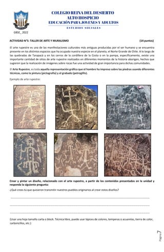 GBSE_ 2022
Página
7
ACTIVIDAD N°5: TALLER DE ARTE Y MURALISMO (14 puntos)
El arte rupestre es una de las manifestaciones culturales más antiguas producidas por el ser humano y se encuentra
presente en los distintos espacios que ha ocupado nuestra especie en el planeta, el Norte Grande de Chile. A lo largo de
las quebradas de Tarapacá y en los cerros de la cordillera de la Costa o en la pampa, específicamente, existe una
importante cantidad de sitios de arte rupestre realizados en diferentes momentos de la historia aborigen, hechos que
sugieren que la realización de imágenes sobre rocas fue una actividad de gran importancia para dichas comunidades.
El Arte Rupestre, es toda aquella representación gráfica que el hombre ha impreso sobre las piedras usando diferentes
técnicas, como la pintura (pictografía) y el grabado (petroglifo).
Crear y pintar un diseño, relacionado con el arte rupestre, a partir de los contenidos presentados en la unidad y
responda la siguiente pregunta:
¿Qué crees tú que quisieron transmitir nuestros pueblos originarios al crear estos diseños?
……………………………………………………………………………………………………………………………………………………………………………………
………………………………………………………………………………………….…………………………………………………………………………………………
…………………………………………………………………………………………….………………………………………………………………………………………
(Usar una hoja tamaño carta o block. Técnica libre, puede usar lápices de colores, temperas o acuarelas, tierra de color,
carboncillos, etc.)
Ejemplo de arte rupestre:
 