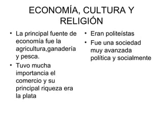 ECONOMÍA, CULTURA Y
           RELIGIÓN
• La principal fuente de   • Eran politeístas
  economía fue la          • Fue una sociedad
  agricultura,ganadería      muy avanzada
  y pesca.                   política y socialmente
• Tuvo mucha
  importancia el
  comercio y su
  principal riqueza era
  la plata
 