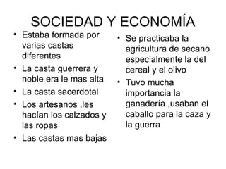 SOCIEDAD Y ECONOMÍA
• Estaba formada por      • Se practicaba la
  varias castas             agricultura de secano
  diferentes                especialmente la del
• La casta guerrera y       cereal y el olivo
  noble era le mas alta   • Tuvo mucha
• La casta sacerdotal       importancia la
• Los artesanos ,les        ganadería ,usaban el
  hacían los calzados y     caballo para la caza y
  las ropas                 la guerra
• Las castas mas bajas
 