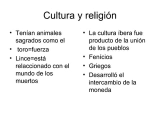 Cultura y religión
• Tenían animales       • La cultura íbera fue
  sagrados como el        producto de la unión
• toro=fuerza             de los pueblos
• Lince=está            • Fenícios
  relaccionado con el   • Griegos
  mundo de los          • Desarrolló el
  muertos                 intercambio de la
                          moneda
 