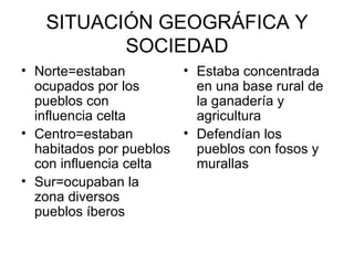 SITUACIÓN GEOGRÁFICA Y
          SOCIEDAD
• Norte=estaban         • Estaba concentrada
  ocupados por los        en una base rural de
  pueblos con             la ganadería y
  influencia celta        agricultura
• Centro=estaban        • Defendían los
  habitados por pueblos   pueblos con fosos y
  con influencia celta    murallas
• Sur=ocupaban la
  zona diversos
  pueblos íberos
 