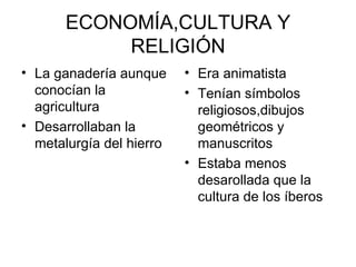 ECONOMÍA,CULTURA Y
            RELIGIÓN
• La ganadería aunque     • Era animatista
  conocían la             • Tenían símbolos
  agricultura               religiosos,dibujos
• Desarrollaban la          geométricos y
  metalurgía del hierro     manuscritos
                          • Estaba menos
                            desarollada que la
                            cultura de los íberos
 