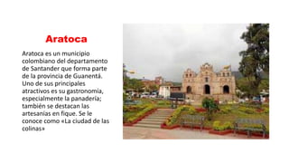 Aratoca
Aratoca es un municipio
colombiano del departamento
de Santander que forma parte
de la provincia de Guanentá.
Uno de sus principales
atractivos es su gastronomía,
especialmente la panadería;
también se destacan las
artesanías en fique. Se le
conoce como «La ciudad de las
colinas»
 
