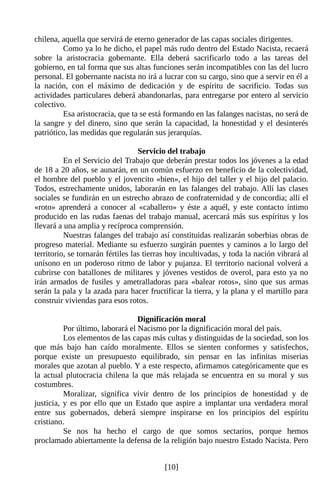 chilena, aquella que servirá de eterno generador de las capas sociales dirigentes.
         Como ya lo he dicho, el papel más rudo dentro del Estado Nacista, recaerá
sobre la aristocracia gobernante. Ella deberá sacrificarlo todo a las tareas del
gobierno, en tal forma que sus altas funciones serán incompatibles con las del lucro
personal. El gobernante nacista no irá a lucrar con su cargo, sino que a servir en él a
la nación, con el máximo de dedicación y de espíritu de sacrificio. Todas sus
actividades particulares deberá abandonarlas, para entregarse por entero al servicio
colectivo.
         Esa aristocracia, que ta se está formando en las falanges nacistas, no será de
la sangre y del dinero, sino que serán la capacidad, la honestidad y el desinterés
patriótico, las medidas que regularán sus jerarquías.

                                   Servicio del trabajo
          En el Servicio del Trabajo que deberán prestar todos los jóvenes a la edad
de 18 a 20 años, se aunarán, en un común esfuerzo en beneficio de la colectividad,
el hombre del pueblo y el jovencito «bien», el hijo del taller y el hijo del palacio.
Todos, estrechamente unidos, laborarán en las falanges del trabajo. Allí las clases
sociales se fundirán en un estrecho abrazo de confraternidad y de concordia; allí el
«roto» aprenderá a conocer al «caballero» y éste a aquél, y este contacto íntimo
producido en las rudas faenas del trabajo manual, acercará más sus espíritus y los
llevará a una amplia y recíproca comprensión.
          Nuestras falanges del trabajo así constituidas realizarán soberbias obras de
progreso material. Mediante su esfuerzo surgirán puentes y caminos a lo largo del
territorio, se tornarán fértiles las tierras hoy incultivadas, y toda la nación vibrará al
unísono en un poderoso ritmo de labor y pujanza. El territorio nacional volverá a
cubrirse con batallones de militares y jóvenes vestidos de overol, para esto ya no
irán armados de fusiles y ametralladoras para «balear rotos», sino que sus armas
serán la pala y la azada para hacer fructificar la tierra, y la plana y el martillo para
construir viviendas para esos rotos.

                                  Dignificación moral
          Por último, laborará el Nacismo por la dignificación moral del país.
          Los elementos de las capas más cultas y distinguidas de la sociedad, son los
que más bajo han caído moralmente. Ellos se sienten conformes y satisfechos,
porque existe un presupuesto equilibrado, sin pensar en las infinitas miserias
morales que azotan al pueblo. Y a este respecto, afirmamos categóricamente que es
la actual plutocracia chilena la que más relajada se encuentra en su moral y sus
costumbres.
          Moralizar, significa vivir dentro de los principios de honestidad y de
justicia, y es por ello que un Estado que aspire a implantar una verdadera moral
entre sus gobernados, deberá siempre inspirarse en los principios del espíritu
cristiano.
          Se nos ha hecho el cargo de que somos sectarios, porque hemos
proclamado abiertamente la defensa de la religión bajo nuestro Estado Nacista. Pero


                                          [10]
 