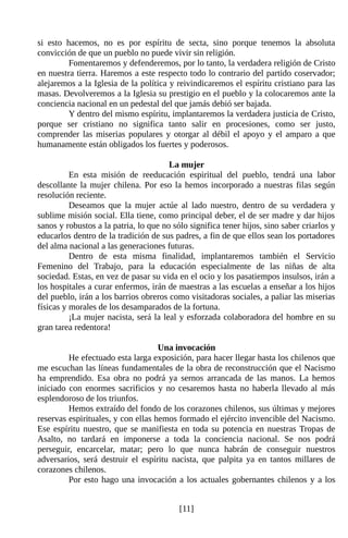 si esto hacemos, no es por espíritu de secta, sino porque tenemos la absoluta
convicción de que un pueblo no puede vivir sin religión.
         Fomentaremos y defenderemos, por lo tanto, la verdadera religión de Cristo
en nuestra tierra. Haremos a este respecto todo lo contrario del partido coservador;
alejaremos a la Iglesia de la política y reivindicaremos el espíritu cristiano para las
masas. Devolveremos a la Iglesia su prestigio en el pueblo y la colocaremos ante la
conciencia nacional en un pedestal del que jamás debió ser bajada.
         Y dentro del mismo espíritu, implantaremos la verdadera justicia de Cristo,
porque ser cristiano no significa tanto salir en procesiones, como ser justo,
comprender las miserias populares y otorgar al débil el apoyo y el amparo a que
humanamente están obligados los fuertes y poderosos.

                                       La mujer
          En esta misión de reeducación espiritual del pueblo, tendrá una labor
descollante la mujer chilena. Por eso la hemos incorporado a nuestras filas según
resolución reciente.
          Deseamos que la mujer actúe al lado nuestro, dentro de su verdadera y
sublime misión social. Ella tiene, como principal deber, el de ser madre y dar hijos
sanos y robustos a la patria, lo que no sólo significa tener hijos, sino saber criarlos y
educarlos dentro de la tradición de sus padres, a fin de que ellos sean los portadores
del alma nacional a las generaciones futuras.
          Dentro de esta misma finalidad, implantaremos también el Servicio
Femenino del Trabajo, para la educación especialmente de las niñas de alta
sociedad. Estas, en vez de pasar su vida en el ocio y los pasatiempos insulsos, irán a
los hospitales a curar enfermos, irán de maestras a las escuelas a enseñar a los hijos
del pueblo, irán a los barrios obreros como visitadoras sociales, a paliar las miserias
físicas y morales de los desamparados de la fortuna.
          ¡La mujer nacista, será la leal y esforzada colaboradora del hombre en su
gran tarea redentora!

                                    Una invocación
         He efectuado esta larga exposición, para hacer llegar hasta los chilenos que
me escuchan las líneas fundamentales de la obra de reconstrucción que el Nacismo
ha emprendido. Esa obra no podrá ya sernos arrancada de las manos. La hemos
iniciado con enormes sacrificios y no cesaremos hasta no haberla llevado al más
esplendoroso de los triunfos.
         Hemos extraído del fondo de los corazones chilenos, sus últimas y mejores
reservas espirituales, y con ellas hemos formado el ejército invencible del Nacismo.
Ese espíritu nuestro, que se manifiesta en toda su potencia en nuestras Tropas de
Asalto, no tardará en imponerse a toda la conciencia nacional. Se nos podrá
perseguir, encarcelar, matar; pero lo que nunca habrán de conseguir nuestros
adversarios, será destruir el espíritu nacista, que palpita ya en tantos millares de
corazones chilenos.
         Por esto hago una invocación a los actuales gobernantes chilenos y a los


                                          [11]
 