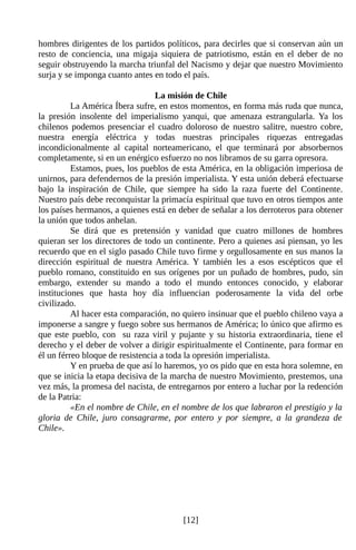 hombres dirigentes de los partidos políticos, para decirles que si conservan aún un
resto de conciencia, una migaja siquiera de patriotismo, están en el deber de no
seguir obstruyendo la marcha triunfal del Nacismo y dejar que nuestro Movimiento
surja y se imponga cuanto antes en todo el país.

                                 La misión de Chile
          La América Íbera sufre, en estos momentos, en forma más ruda que nunca,
la presión insolente del imperialismo yanqui, que amenaza estrangularla. Ya los
chilenos podemos presenciar el cuadro doloroso de nuestro salitre, nuestro cobre,
nuestra energía eléctrica y todas nuestras principales riquezas entregadas
incondicionalmente al capital norteamericano, el que terminará por absorbernos
completamente, si en un enérgico esfuerzo no nos libramos de su garra opresora.
          Estamos, pues, los pueblos de esta América, en la obligación imperiosa de
unirnos, para defendernos de la presión imperialista. Y esta unión deberá efectuarse
bajo la inspiración de Chile, que siempre ha sido la raza fuerte del Continente.
Nuestro país debe reconquistar la primacía espiritual que tuvo en otros tiempos ante
los países hermanos, a quienes está en deber de señalar a los derroteros para obtener
la unión que todos anhelan.
          Se dirá que es pretensión y vanidad que cuatro millones de hombres
quieran ser los directores de todo un continente. Pero a quienes así piensan, yo les
recuerdo que en el siglo pasado Chile tuvo firme y orgullosamente en sus manos la
dirección espiritual de nuestra América. Y también les a esos escépticos que el
pueblo romano, constituido en sus orígenes por un puñado de hombres, pudo, sin
embargo, extender su mando a todo el mundo entonces conocido, y elaborar
instituciones que hasta hoy día influencian poderosamente la vida del orbe
civilizado.
          Al hacer esta comparación, no quiero insinuar que el pueblo chileno vaya a
imponerse a sangre y fuego sobre sus hermanos de América; lo único que afirmo es
que este pueblo, con su raza viril y pujante y su historia extraordinaria, tiene el
derecho y el deber de volver a dirigir espiritualmente el Continente, para formar en
él un férreo bloque de resistencia a toda la opresión imperialista.
          Y en prueba de que así lo haremos, yo os pido que en esta hora solemne, en
que se inicia la etapa decisiva de la marcha de nuestro Movimiento, prestemos, una
vez más, la promesa del nacista, de entregarnos por entero a luchar por la redención
de la Patria:
          «En el nombre de Chile, en el nombre de los que labraron el prestigio y la
gloria de Chile, juro consagrarme, por entero y por siempre, a la grandeza de
Chile».




                                        [12]
 