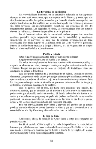 La disyuntiva de la Historia
         Las colectividades humanas, en su desarrollo milenario se han agrupado
siempre en dos posiciones: unas, que son sujetos de la historia, y otras, que son
simples objetos de ella. Las primeras son las que hacen la historia, son aquellas que
dirigen los destinos de los pueblos; son las que han legado por centurias y milenios
sus actos heroicos, sus descubrimientos científicos, sus esfuerzos en pro del
mejoramiento general. Las segundas, es decir, las colectividades que son simples
objetos de la historia, sólo constituyen el botín de las primeras.
         En el desenvolvimiento de la humanidad, ambos grupos han recorrido
caminos paralelos cuya trayectoria persiste en la actualidad y continuará
subsistiendo en el porvenir. De aquí que la primera preocupación de toda
colectividad que desee figurar en la historia, deba ser la de resolver el problema
interno de si ella desea encauzar y dirigir la historia, o si se resigna a ser un simple
botín en el desarrollo de los acontecimientos.

                                    Pueblo y Estado
          ¿Qué requiere una colectividad para ser sujeto de la historia?
          Requiere que en ella exista un pueblo y un Estado.
          No todos los conglomerados humanos pueden calificarse como pueblo; la
mayoría de ellos no son tales, sino que constituyen simples hacinamientos de seres
vivientes. Porque un pueblo no es sólo un conjunto de individuos, sino una
amalgama de sangre y de historia.
          Para que pueda hablarse de la existencia de un pueblo, se requiere que sus
elementos componentes estén unidos por sangre común y por una historia común, y
que sus miembros palpiten al unísono bajo los mismos sentimientos y anhelos. Sólo
los conglomerados que están en situación de presentar esta comunidad de sangre y
de historia, se elevan a la categoría de pueblos.
          Pero el pueblo, por sí solo, no basta para constituir una nación. Es
necesario, además, que en armonía con él marche el Estado, que es la herramienta
política con que el pueblo realiza su destino. El Estado debe saber dar forma a las
ansias y a los anhelos de progreso y de poder del pueblo, mediante la estructuración
política del mismo de acuerdo con las exigencias de la época en que le corresponde
actuar y con las necesidades colectivas que esa época imponga.
          Sólo un entrelazamiento muy firme y estrecho del pueblo con el Estado
produce esa entidad superior que se denomina nación, y que es la que conduce a las
colectividades a la dignificación y al triunfo en las lides de la historia.

                                 El caso de Chile
        Analicemos, ahora, la posición de Chile frente a estos dos conceptos de
pueblo y Estado.
        En 1810 cuando Chile surgió a la vida independiente, la colectividad
humana que poblaba nuestra tierra era indudablemente un pueblo. Había en ella una
raza unida y homogénea, formada por la fusión a través de tres siglos, de la raza
aborigen araucana y de la raza conquistadora española.


                                          [3]
 