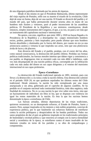 de una oligarquía partidista dominada par las ansias de riquezas.
          Desde el día mismo en que el Presidente Balmaceda, último representante
del viejo espíritu de Portales, selló con su muerte el triunfo de la revolución, Chile
dejó de estar en forma, dejo de ser una nación. El Estado se divorció del pueblo y el
mando del país, que había permanecido durante sesenta años en mano de sus
hombres más ilustres y virtuosos, pasó al poder inconsciente de las asambleas
políticas. El Presidente de la República y sus ministros constituyeron, desde
entonces, simples instrumentos del Congreso, el que, a su vez, no pasó a ser más que
un instrumento del capitalismo nacional e internacional.
          No quiero, con esto, significar, que entre 1891 y 1920 no hayan llegado a la
Presidencia de la República y a desempeñar los cargos ministeriales hombres
rectos, probos, patriotas y bien inspirados; pero puedo afirmar que esos hombres
fueron absorbidos y dominados por la fuerza del dinero, por cuanto no era ya una
aristocracia austera y virtuosa la que inspiraba sus actos, sino que una plutocracia
ávida de lucro y de placeres.
          Este divorcio del Estado y el pueblo, produjo, con el correr del los años,
como natural consecuencia, la destrucción del pueblo chileno. Perdidas sus formas
políticas tradicionales, las fuerzas morales internas que daban vigor y consistencia a
ese pueblo, se disgregaron; éste se encontró cada vez más débil e indefenso, cada
vez más desamparado de una tuición política eficaz, corrompido por la infiltración
cada vez más audaz del dinero en sus capas dirigentes y el veneno del marxismo
internacional en sus capas proletarias.

                                  Época «Corneliana»
          La destrucción del Estado tradicional operada en 1891, terminó, pues con
llevar a la destrucción y a la ruina a toda la nación chilena. Esta destrucción culminó
en el periodo 1920 24, en que quedaron sepultados los últimos restos del Chile
tradicional. Desde entonces, la nación ha sido reemplazada por una masa
anarquizada y sin alma, gobernada por el capricho de algunos caudillos. Se ha
perdido en el conjunto nacional toda continuidad histórica, toda idea orgánica, toda
finalidad de existencia. No es ya una nación la que vive sobre esta tierra, sino que
un hacinamiento de individuos sin Dios ni ley, que se disputan con violencia sin
igual los restos materiales de la nación. Es ésta la que los nacistas hemos
denominado la época «corneliana» de Chile.
          Las fuerzas armadas, últimas depositarias de las viejas tradiciones,
quisieron reconstruir, en un desesperado esfuerzo, el Estado de Portales, fuerte y
austero. Pero, aunque inspirados en los mejores y más nobles propósitos, carecían de
experiencia política, por lo que fatalmente sus esfuerzos hubieron de estrellarse
contra la acción politiquera y desquiciadora de las bandas partidistas. Todos sus
sanos propósitos de dar al país un gobierno inspirado en los tradicionales principios
de honestidad y rectitud política y que estuviera al compás con la nueva mentalidad
social y económica de la época, se estrellaron contra el muro insalvable de los
intereses creados en torno de los partidos y su obra de compadrazgos y
componendas.


                                          [5]
 