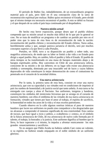 El periodo de Ibáñez fue, indudablemente, de un extraordinario progreso
material para el país, pero faltó en él una concepción clara de la tarea de
reconstrucción espiritual por realizar. Ibáñez quiso reconstruir el Estado, pero olvidó
que al mismo tiempo era necesario reconstruir el pueblo. A esto se debió su fracaso
y el que después de su caída el país haya continuado por el despeñadero.

                               Nuestra misión actual
          He hecho esta breve exposición, porque deseo que el pueblo chileno
comprenda que su misión actual es mucho más difícil de lo que por lo general se
cree. No se trata de modificar un programa o de cambiar un partido por otro en el
poder sino que la tarea de esta hora es de reconstitución de toda la nación:
reconstitución del pueblo chileno y reconstitución del Estado chileno. Tarea ardua,
horriblemente ardua y que, aunque parezca jactancia el decirlo, será por muchos
conceptos superior a la que llevó a cabo Portales.
          Portales, en 1830, tuvo a su disposición un pueblo y sobre todo, una
magnífica aristocracia, de modo que su labor se limitó a dar vida a un Estado para
dirigir a aquel pueblo. Hoy, en cambio, falla el pueblo y falla el Estado. El pueblo de
otros tiempos se ha transformado en una masa de harapos materiales abajo y de
harapos espirituales arriba. Hoy carecemos en Chile de una aristocracia selecta,
consciente de su misión y de sus deberes; en su lugar sólo existe una plutocracia
sórdida y corrompida, dominada por una insaciable sed de lucro y cuyos hábitos
depravados de vida constituyen la mejor demostración de como el comunismo ha
penetrado en el corazón de la sociedad chilena.

                                Una nueva aristocracia
          Por lo tanto, la primera tarea de esta hora, consiste en crear una nueva
aristocracia, que con su capacidad y sus virtudes esté en condiciones de imprimir al
país los rumbos de honestidad y de justicia social que tanto anhela. A esta tarea se ha
entregado con cuerpo y alma el Nacismo. Sus uniformes, insignias y banderas,
constituyen los símbolos del misticismo fervoroso que se arraiga en el corazón de
nuestros hombres; son ellos el emblema de las virtudes de esa nueva aristocracia en
formación, virtudes que tienen por base el amor al trabajo, el espíritu de sacrificio,
la honestidad en todos los actos de la vida y el mas excelso patriotismo.
          Cuando observo en la calle algunas sonrisas irónicas al paso de nuestros
hombres que lucen sus uniformes no puedo sino compadecer a los desgraciados que
no alcanzan a comprender el inmenso significado de esta exterioridad. Esta camisa
de tocuyo, que hace igual a ricos y pobres, a «caballeros» y «rotos», es el símbolo
de la futura aristocracia de Chile, de esa aristocracia de nuevo cuño formada por el
talento, el trabajo, la honradez y la justicia. Este uniforme dignifica al hombre que lo
lleva, lo hace superarse a sí mismo, lo impulsa a afrontar estoicamente los más
grandes renunciamientos y sacrificios.
          Yo os aseguro que Pablo Acuña no hubiera sabido Caer como un valiente,
si su espíritu no hubiese estado empapado en el noble símbolo de un uniforme
glorioso.


                                          [6]
 