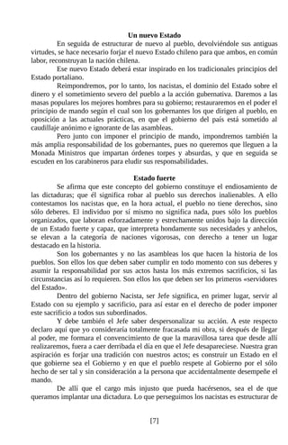 Un nuevo Estado
          En seguida de estructurar de nuevo al pueblo, devolviéndole sus antiguas
virtudes, se hace necesario forjar el nuevo Estado chileno para que ambos, en común
labor, reconstruyan la nación chilena.
          Ese nuevo Estado deberá estar inspirado en los tradicionales principios del
Estado portaliano.
          Reimpondremos, por lo tanto, los nacistas, el dominio del Estado sobre el
dinero y el sometimiento severo del pueblo a la acción gubernativa. Daremos a las
masas populares los mejores hombres para su gobierno; restauraremos en el poder el
principio de mando según el cual son los gobernantes los que dirigen al pueblo, en
oposición a las actuales prácticas, en que el gobierno del país está sometido al
caudillaje anónimo e ignorante de las asambleas.
          Pero junto con imponer el principio de mando, impondremos también la
más amplia responsabilidad de los gobernantes, pues no queremos que lleguen a la
Monada Ministros que impartan órdenes torpes y absurdas, y que en seguida se
escuden en los carabineros para eludir sus responsabilidades.

                                    Estado fuerte
          Se afirma que este concepto del gobierno constituye el endiosamiento de
las dictaduras; que él significa robar al pueblo sus derechos inalienables. A ello
contestamos los nacistas que, en la hora actual, el pueblo no tiene derechos, sino
sólo deberes. El individuo por sí mismo no significa nada, pues sólo los pueblos
organizados, que laboran esforzadamente y estrechamente unidos bajo la dirección
de un Estado fuerte y capaz, que interpreta hondamente sus necesidades y anhelos,
se elevan a la categoría de naciones vigorosas, con derecho a tener un lugar
destacado en la historia.
          Son los gobernantes y no las asambleas los que hacen la historia de los
pueblos. Son ellos los que deben saber cumplir en todo momento con sus deberes y
asumir la responsabilidad por sus actos hasta los más extremos sacrificios, si las
circunstancias así lo requieren. Son ellos los que deben ser los primeros «servidores
del Estado».
          Dentro del gobierno Nacista, ser Jefe significa, en primer lugar, servir al
Estado con su ejemplo y sacrificio, para así estar en el derecho de poder imponer
este sacrificio a todos sus subordinados.
          Y debe también el Jefe saber despersonalizar su acción. A este respecto
declaro aquí que yo consideraría totalmente fracasada mi obra, si después de llegar
al poder, me formara el convencimiento de que la maravillosa tarea que desde allí
realizaremos, fuera a caer derribada el día en que el Jefe desapareciese. Nuestra gran
aspiración es forjar una tradición con nuestros actos; es construir un Estado en el
que gobierne sea el Gobierno y en que el pueblo respete al Gobierno por el sólo
hecho de ser tal y sin consideración a la persona que accidentalmente desempeñe el
mando.
          De allí que el cargo más injusto que pueda hacérsenos, sea el de que
queramos implantar una dictadura. Lo que perseguimos los nacistas es estructurar de


                                         [7]
 