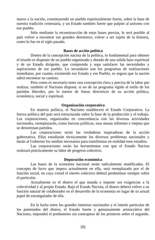 nuevo a la nación, constituyendo un pueblo espiritualmente fuerte, sobre la base de
nuestra tradición centenaria, y un Estado también fuerte que palpite al unísono con
ese pueblo.
         Sólo mediante la reconstrucción de estas bases previas, le será posible al
país volver a encontrar sus grandes derroteros, volver a ser sujeto de la historia,
como lo fue en el siglo pasado.

                               Bases de acción política
          Dentro de la concepción nacista de la política, lo fundamental para obtener
el triunfo es disponer de un pueblo organizado y dotado de una sólida base espiritual
y de un Estado dirigente, que comprenda y sepa satisfacer las necesidades y
aspiraciones de ese pueblo. Lo secundario son los programas de realizaciones
inmediatas, por cuanto, existiendo ese Estado y ese Pueblo, es seguro que la nación
sabrá encontrar su camino.
          Pero como es necesario tener una concepción clara y precisa de la labor por
realizar, también el Nacismo dispone, si no de un programa rígido al estilo de los
partidos liberales, por lo menos de líneas directrices de su acción política,
económica, social y espiritual.

                              Organización corporativa
         En materia política, el Nacismo establecerá el Estado Corporativo. La
fuerza política del país será estructurada sobre la base de la producción y el trabajo.
Las corporaciones, organizadas en concordancia con las diversas actividades
nacionales, reemplazarán, como fuerzas políticas, esas masas informes e ineptas que
se denominan partidos.
         Las corporaciones serán las verdaderas inspiradoras de la acción
gubernativa. Ellas estudiarán técnicamente los diversos problemas nacionales y
darán al Gobierno los medios necesarios para transformar en realidad esos estudios.
         Las corporaciones serán las herramientas con que el Estado Nacista
realizará prácticamente su labor de progreso colectivo.

                               Depuración económica
          Las bases de la economía nacional serán radicalmente modificadas. El
concepto de lucro que impera actualmente en ella, será reemplazado por el de
función social, en cuya virtud el interés colectivo deberá predominar siempre sobre
el particular.
          Actualmente es el dinero el que manda e impone sus exigencias a la
colectividad y al propio Estado. Bajo el Estado Nacista, el dinero deberá volver a su
función natural de colaborador en el desarrollo de la economía en lugar de su actual
papel de estrangulador de ella.

        En la lucha entre los grandes intereses nacionales y el interés particular de
los potentados del dinero, el Estado fuerte y genuinamente aristocrático del
Nacismo, impondrá el predominio sin contrapeso de los primeros sobre el segundo.


                                          [8]
 