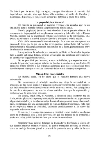 No habrá por lo tanto, bajo su égida, «magos financieros» al servicio del
imperialismo extraño, sino que habrá sólo estadistas al estilo de Portales y
Balmaceda, dispuestos, si es necesario a morir por defender la causa de la patria.

                             La propiedad, función social
         En materia de propiedad, el nacismo reconoce este derecho, que es tan
inalienable para el hombre como la sangre que corre por sus venas.
         Pero la propiedad, junto con tener derechos, impone pesados deberes. En
consecuencia, la propiedad será ampliamente amparada y defendida bajo el Estado
Nacista, siempre que su explotación redunde en beneficio de la colectividad. Ella
existe, no para estrujar al débil, sino para ayudar a prosperar a toda la nación.
         Cada ciudadano en condiciones de trabajar, debe tener opción a poseer un
pedazo de tierra, por lo que una de las preocupaciones primordiales del Nacismo,
será fomentar la más amplia extensión del dominio de la tierra, principalmente entre
las clases más menesterosas.
         La agricultura, la industria y el comercio recibirán un formidable impulso
bajo la acción del nuevo Estado, pero les será exigido que colaboren estrechamente
en beneficio de la grandeza nacional.
         No se permitirá, por lo tanto, a estas actividades, que especulen con la
miseria del pueblo y que paguen salarios de hambre a sus obreros y empleados. El
productor tendrá derecho a sus legítimas ganancias, pero no se considerarán tales
aquellas que se obtengan a costa de la miseria de las masas obreras y campesinas.

                             Misión de las clases sociales
         En materia social, ya he dicho que el nacismo formará una nueva
aristocracia.
         No reconocemos el principio marxista que niega la necesidad de la
existencia de las clases sociales y pregona su desaparecimiento; las clases sociales
son indispensables y su existencia emana de la naturaleza misma. Por consiguiente
lo que debe desaparecer no son las clases sociales, sino que la explotación y
esclavización de unas clases por otras.
         No acepta, según esto, el Nacismo, la situación social existente hoy en
Chile, de una plutocracia egoísta y corrompida, que tiene sometido a su yugo dorado
al pueblo trabajador y a las clases medias. La actual sobreproposición de clases será,
pues, reemplazada por una yuxtaposición de ellas, en forma de que todas, cada cual
en su respectiva esfera de actividad, colaboren armónicamente al fin único del
engrandecimiento nacional.
         El obrero y el campesino pasarán a constituir clases sociales tan dignas
como la aristocracia, con la sola diferencia de que los deberes de la aristocracia
serán más rudos y difíciles de satisfacer que los de las otras clases.

         Organizaremos nuestras falanges de trabajadores, libertando al obrero de
sus actuales miserias morales y físicas. El pueblo trabajador, que hoy se presenta
como un andrajo humano, pasará a constituir la parte más sana y noble de la raza


                                         [9]
 