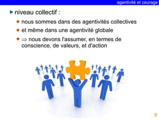 agentivité et courage 
10 
niveau collectif : 
nous sommes dans des agentivités collectives 
et même dans une agentivité globale 
 nous devons l'assumer, en termes de 
conscience, de valeurs, et d'action 
 