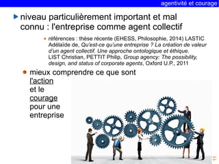 agentivité et courage 
11 
niveau particulièrement important et mal 
connu : l'entreprise comme agent collectif 
références : thèse récente (EHESS, Philosophie, 2014) LASTIC 
Adélaïde de, Qu’est-ce qu’une entreprise ? La création de valeur 
d’un agent collectif. Une approche ontologique et éthique. 
LIST Christian, PETTIT Philip, Group agency: The possibility, 
design, and status of corporate agents, Oxford U.P., 2011 
mieux comprendre ce que sont 
l'action 
et le 
courage 
pour une 
entreprise 
 