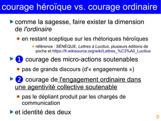courage héroïque vs. courage ordinaire 
12 
comme la sagesse, faire exister la dimension 
de l'ordinaire 
en restant sceptique sur les rhétoriques héroïques 
référence : SÉNÈQUE, Lettres à Lucilius, plusieurs éditions de 
poche et https://fr.wikisource.org/wiki/Lettres_%C3%A0_Lucilius 
❶ courage des micro-actions soutenables 
pas de grands discours (d'« engagements ») 
❷ courage de l'engagement ordinaire dans 
une agentivité collective soutenable 
pas le dépliant produit par les chargés de 
communication 
et identité des deux 
 