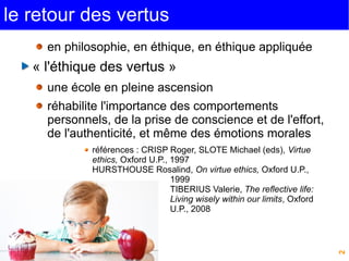 2 
le retour des vertus 
en philosophie, en éthique, en éthique appliquée 
« l'éthique des vertus » 
une école en pleine ascension 
réhabilite l'importance des comportements 
personnels, de la prise de conscience et de l'effort, 
de l'authenticité, et même des émotions morales 
références : CRISP Roger, SLOTE Michael (eds), Virtue 
ethics, Oxford U.P., 1997 
HURSTHOUSE Rosalind, On virtue ethics, Oxford U.P., 
1999 
TIBERIUS Valerie, The reflective life: 
Living wisely within our limits, Oxford 
U.P., 2008 
 