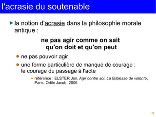 4 
l'acrasie du soutenable 
la notion d'acrasie dans la philosophie morale 
antique : 
ne pas agir comme on sait 
qu'on doit et qu'on peut 
ne pas pouvoir agir 
une forme particulière de manque de courage : 
le courage du passage à l'acte 
référence : ELSTER Jon, Agir contre soi. La faiblesse de volonté, 
Paris, Odile Jacob, 2006 
 