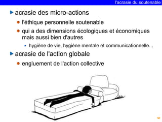 l'acrasie du soutenable 
6 
acrasie des micro-actions 
l'éthique personnelle soutenable 
qui a des dimensions écologiques et économiques 
mais aussi bien d'autres 
hygiène de vie, hygiène mentale et communicationnelle... 
acrasie de l'action globale 
engluement de l'action collective 
 