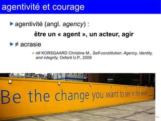 7 
agentivité et courage 
agentivité (angl. agency) : 
être un « agent », un acteur, agir 
≠ acrasie 
réf KORSGAARD Christine M., Self-constitution: Agency, identity, 
and integrity, Oxford U.P., 2009 
 