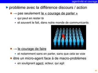 agentivité et courage 
8 
problème avec la différence discours / action 
→ pas seulement le « courage de parler » 
qui peut en rester là 
et souvent le fait, dans notre monde de communicants 
→ le courage de faire 
et notamment sans en parler, sans que cela se voie 
être un micro-agent face à de macro-problèmes 
en soulignant agent, acteur, qui agit 
 