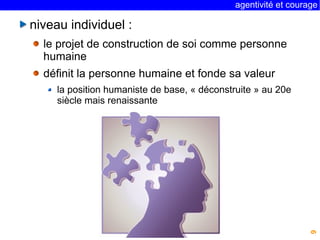 agentivité et courage 
9 
niveau individuel : 
le projet de construction de soi comme personne 
humaine 
définit la personne humaine et fonde sa valeur 
la position humaniste de base, « déconstruite » au 20e 
siècle mais renaissante 
 