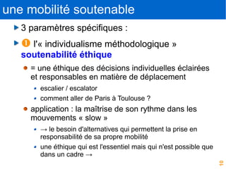 10
une mobilité soutenable
3 paramètres spécifiques :
 l'« individualisme méthodologique »
soutenabilité éthique
= une éthique des décisions individuelles éclairées
et responsables en matière de déplacement
escalier / escalator
comment aller de Paris à Toulouse ?
application : la maîtrise de son rythme dans les
mouvements « slow »
→ le besoin d'alternatives qui permettent la prise en
responsabilité de sa propre mobilité
une éthique qui est l'essentiel mais qui n'est possible que
dans un cadre →
 