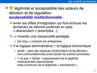 11
une mobilité soutenable
 légitimité et acceptabilité des acteurs de
décision et de régulation
soutenabilité institutionnelle
éviter les effets d'indignation qui font échouer les
tentatives de réforme profonde en style
« descendant » (exemples...)
 inventer une citoyenneté partagée
par tous, y compris les entreprises
≠ la logique administrative + la logique économique
plutôt : créer des espaces d'information et de décision
non-confrontationnels entre toutes les parties prenantes
= ne pas « hériter » passivement de la légitimé
institutionnelle descendante
mais construire de la légitimité « remontante »
 
