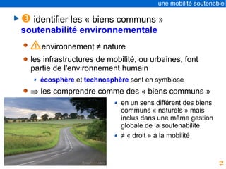 12
une mobilité soutenable
 identifier les « biens communs »
soutenabilité environnementale
Ienvironnement ≠ nature
les infrastructures de mobilité, ou urbaines, font
partie de l'environnement humain
écosphère et technosphère sont en symbiose
 les comprendre comme des « biens communs »
en un sens différent des biens
communs « naturels » mais
inclus dans une même gestion
globale de la soutenabilité
≠ « droit » à la mobilité
 