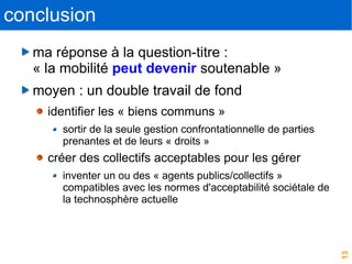 13
conclusion
ma réponse à la question-titre :
« la mobilité peut devenir soutenable »
moyen : un double travail de fond
identifier les « biens communs »
sortir de la seule gestion confrontationnelle de parties
prenantes et de leurs « droits »
créer des collectifs acceptables pour les gérer
inventer un ou des « agents publics/collectifs »
compatibles avec les normes d'acceptabilité sociétale de
la technosphère actuelle
 