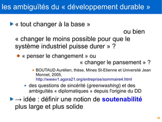 6
les ambiguïtés du « développement durable »
« tout changer à la base »
ou bien
« changer le moins possible pour que le
système industriel puisse durer » ?
« penser le changement » ou
« changer le pansement » ?
BOUTAUD Aurélien, thèse, Mines St-Etienne et Université Jean
Monnet, 2005,
http://wwwv1.agora21.org/entreprise/sommaire4.html
des questions de sincérité (greenwashing) et des
ambiguïtés « diplomatiques » depuis l'origine du DD
→ idée : définir une notion de soutenabilité
plus large et plus solide
 