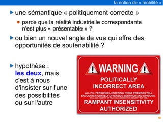 8
la notion de « mobilité »
une sémantique « politiquement correcte »
parce que la réalité industrielle correspondante
n'est plus « présentable » ?
ou bien un nouvel angle de vue qui offre des
opportunités de soutenabilité ?
hypothèse :
les deux, mais
c'est à nous
d'insister sur l'une
des possibilités
ou sur l'autre
 
