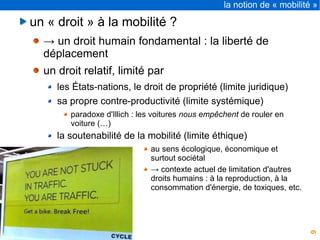 9
la notion de « mobilité »
un « droit » à la mobilité ?
→ un droit humain fondamental : la liberté de
déplacement
un droit relatif, limité par
les États-nations, le droit de propriété (limite juridique)
sa propre contre-productivité (limite systémique)
paradoxe d'Illich : les voitures nous empêchent de rouler en
voiture (…)
la soutenabilité de la mobilité (limite éthique)
au sens écologique, économique et
surtout sociétal
→ contexte actuel de limitation d'autres
droits humains : à la reproduction, à la
consommation d'énergie, de toxiques, etc.
 