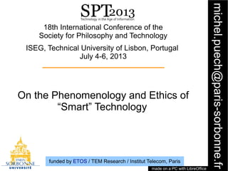 1
michel.puech@paris-sorbonne.fr
18th International Conference of the
Society for Philosophy and Technology
ISEG, Technical University of Lisbon, Portugal
July 4-6, 2013
On the Phenomenology and Ethics of
“Smart” Technology
made on a PC with LibreOffice
funded by ETOS / TEM Research / Institut Telecom, Paris
 