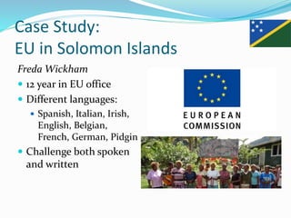 Case Study:
EU in Solomon Islands
Freda Wickham
 12 year in EU office
 Different languages:
 Spanish, Italian, Irish,
English, Belgian,
French, German, Pidgin
 Challenge both spoken
and written
 
