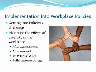 Implementation Into Workplace Policies
 Getting into Policies a
challenge
 Maximise the effects of
diversity in the
workplace
 After a assessment
 After research
 MOVE SLOWLY!
 Build custom strategy
 