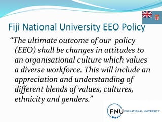 Fiji National University EEO Policy
“The ultimate outcome of our policy
(EEO) shall be changes in attitudes to
an organisational culture which values
a diverse workforce. This will include an
appreciation and understanding of
different blends of values, cultures,
ethnicity and genders.”
 
